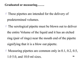 Graduated or measuring…….
 These pipettes are intended for the delivery of
predetermined volumes.
 The serological pipette must be blown out to deliver
the entire Volume of the liquid and it has an etched
ring (pair of rings) near the mouth end of the pipette
signifying that it is a blow out pipette.
 Measuring pipettes are common only in 0.1, 0.2, 0.5,
1.0 5.0, and 10.0 ml sizes. 18
 