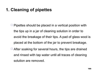 1. Cleaning of pipettes
 Pipettes should be placed in a vertical position with
the tips up in a jar of cleaning solution in order to
avoid the breakage of their tips. A pad of glass wool is
placed at the bottom of the jar to prevent breakage.
 After soaking for several hours, the tips are drained
and rinsed with tap water until all traces of cleaning
solution are removed.
180
 