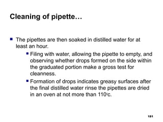 Cleaning of pipette…
 The pipettes are then soaked in distilled water for at
least an hour.
 Filing with water, allowing the pipette to empty, and
observing whether drops formed on the side within
the graduated portion make a gross test for
cleanness.
 Formation of drops indicates greasy surfaces after
the final distilled water rinse the pipettes are dried
in an oven at not more than 110o
c.
181
 