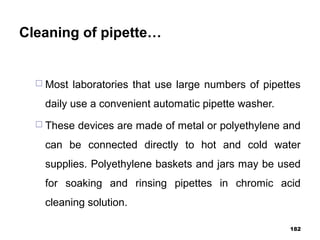 Cleaning of pipette…
 Most laboratories that use large numbers of pipettes
daily use a convenient automatic pipette washer.
 These devices are made of metal or polyethylene and
can be connected directly to hot and cold water
supplies. Polyethylene baskets and jars may be used
for soaking and rinsing pipettes in chromic acid
cleaning solution.
182
 