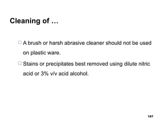 Cleaning of …
 A brush or harsh abrasive cleaner should not be used
on plastic ware.
 Stains or precipitates best removed using dilute nitric
acid or 3% v/v acid alcohol.
187
 