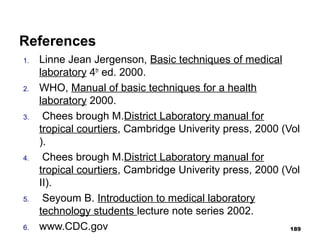 References
1. Linne Jean Jergenson, Basic techniques of medical
laboratory 4th
ed. 2000.
2. WHO, Manual of basic techniques for a health
laboratory 2000.
3. Chees brough M.District Laboratory manual for
tropical courtiers, Cambridge Univerity press, 2000 (Vol
).
4. Chees brough M.District Laboratory manual for
tropical courtiers, Cambridge Univerity press, 2000 (Vol
II).
5. Seyoum B. Introduction to medical laboratory
technology students lecture note series 2002.
6. www.CDC.gov 189
 