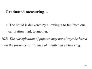 Graduated measuring…
 The liquid is delivered by allowing it to fall from one
calibration mark to another.
N.B. The classification of pipettes may not always be based
on the presence or absence of a bulb and etched ring.
19
 