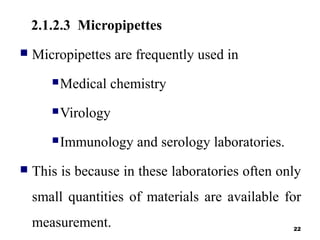 2.1.2.3 Micropipettes
 Micropipettes are frequently used in
Medical chemistry
Virology
Immunology and serology laboratories.
 This is because in these laboratories often only
small quantities of materials are available for
measurement. 22
 