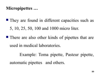 Micropipettes …
 They are found in different capacities such as
5, 10, 25, 50, 100 and 1000 micro liter.
 There are also other kinds of pipettes that are
used in medical laboratories.
Example: Toma pipette, Pasteur pipette,
automatic pipettes and others.
23
 