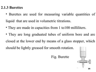 2.1.3 Burettes
• Burettes are used for measuring variable quantities of
liquid that are used in volumetric titrations.
• They are made in capacities from 1 to100 milliliters.
• They are long graduated tubes of uniform bore and are
closed at the lower end by means of a glass stopper, which
should be lightly greased for smooth rotation.
Fig. Burette
25
 