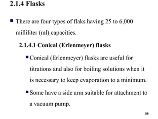 2.1.4 Flasks
 There are four types of flaks having 25 to 6,000
milliliter (ml) capacities.
2.1.4.1 Conical (Erlenmeyer) flasks
 Conical (Erlenmeyer) flasks are useful for
titrations and also for boiling solutions when it
is necessary to keep evaporation to a minimum.
 Some have a side arm suitable for attachment to
a vacuum pump.
26
 