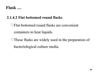 Flask …
2.1.4.2 Flat bottomed round flasks
Flat-bottomed round flasks are convenient
containers to heat liquids.
These flasks are widely used in the preparation of
bacteriological culture media.
27
 