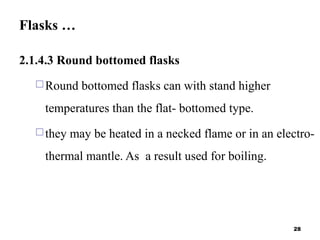 Flasks …
2.1.4.3 Round bottomed flasks
Round bottomed flasks can with stand higher
temperatures than the flat- bottomed type.
they may be heated in a necked flame or in an electro-
thermal mantle. As a result used for boiling.
28
 