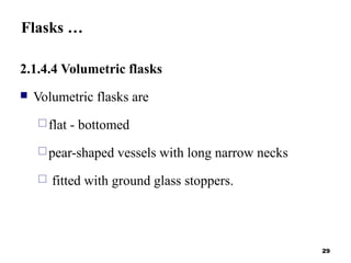 Flasks …
2.1.4.4 Volumetric flasks
 Volumetric flasks are
flat - bottomed
pear-shaped vessels with long narrow necks
 fitted with ground glass stoppers.
29
 