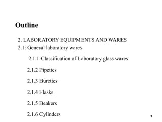 Outline
2. LABORATORY EQUIPMENTS AND WARES
2.1: General laboratory wares
2.1.1 Classification of Laboratory glass wares
2.1.2 Pipettes
2.1.3 Burettes
2.1.4 Flasks
2.1.5 Beakers
2.1.6 Cylinders 3
 