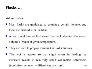 Flasks …
Volume metric ….
 Most flasks are graduated to contain a certain volume, and
these are marked with the liters.
 A horizontal line etched round the neck denotes the stated
volume of water at given temperature.
 They are used to prepare various kinds of solutions.
 The neck is narrow so that slight errors in reading the
meniscus results in relatively small volumetric differences
(minimizes volumetric differences or errors). 30
 