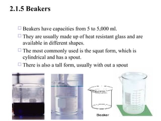 2.1.5 Beakers
 Beakers have capacities from 5 to 5,000 ml.
 They are usually made up of heat resistant glass and are
available in different shapes.
 The most commonly used is the squat form, which is
cylindrical and has a spout.
 There is also a tall form, usually with out a spout
33
 
