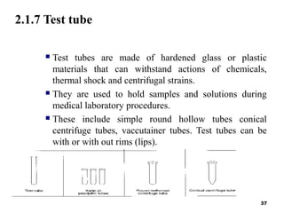 2.1.7 Test tube
 Test tubes are made of hardened glass or plastic
materials that can withstand actions of chemicals,
thermal shock and centrifugal strains.
 They are used to hold samples and solutions during
medical laboratory procedures.
 These include simple round hollow tubes conical
centrifuge tubes, vaccutainer tubes. Test tubes can be
with or with out rims (lips).
 Test tubes with out rim are satisfactory.
37
 