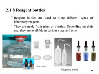 2.1.8 Reagent bottles
 Reagent bottles are used to store different types of
laboratory reagents.
 They are made from glass or plastics. Depending on their
use, they are available in various sizes and type.
39Dropping bottle
 