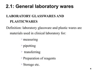 2.1: General laboratory wares
LABORATORY GLASSWARES AND
PLASTICWARES
Definition: laboratory glassware and plastic wares are
materials used in clinical laboratory for:
 measuring
 pipetting
 transferring
 Preparation of reagents
 Storage etc.
4
 