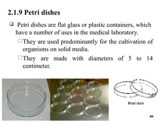 2.1.9 Petri dishes
 Petri dishes are flat glass or plastic containers, which
have a number of uses in the medical laboratory.
They are used predominantly for the cultivation of
organisms on solid media.
They are made with diameters of 5 to 14
centimeter.
40
 