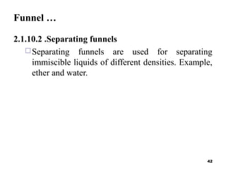 Funnel …
2.1.10.2 .Separating funnels
Separating funnels are used for separating
immiscible liquids of different densities. Example,
ether and water.
42
 