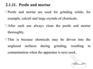 2.1.11. Pestle and mortar
Pestle and mortar are used for grinding solids, for
example, calculi and large crystals of chemicals.
After each use always clean the pestle and mortar
thoroughly.
This is because chemicals may be driven into the
unglazed surfaces during grinding, resulting in
contamination when the apparatus is next used..
43
 