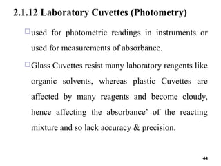 2.1.12 Laboratory Cuvettes (Photometry)
used for photometric readings in instruments or
used for measurements of absorbance.
Glass Cuvettes resist many laboratory reagents like
organic solvents, whereas plastic Cuvettes are
affected by many reagents and become cloudy,
hence affecting the absorbance’ of the reacting
mixture and so lack accuracy & precision.
44
 