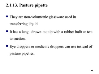 2.1.13. Pasture pipette
 They are non-volumetric glassware used in
transferring liquid.
 It has a long –drown-out tip with a rubber bulb or teat
to suction.
 Eye droppers or medicine droppers can use instead of
pasture pipettes.
46
 