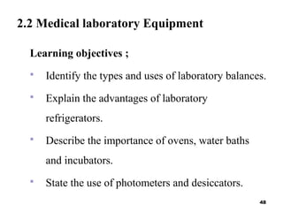 2.2 Medical laboratory Equipment
Learning objectives ;
 Identify the types and uses of laboratory balances.
 Explain the advantages of laboratory
refrigerators.
 Describe the importance of ovens, water baths
and incubators.
 State the use of photometers and desiccators.
48
 