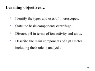 Learning objectives…
 Identify the types and uses of microscopes.
 State the basic components centrifuge.
 Discuss pH in terms of ion activity and units.
 Describe the main components of a pH meter
including their role in analysis.
49
 