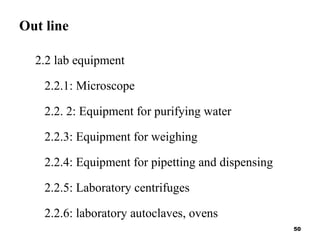Out line
2.2 lab equipment
2.2.1: Microscope
2.2. 2: Equipment for purifying water
2.2.3: Equipment for weighing
2.2.4: Equipment for pipetting and dispensing
2.2.5: Laboratory centrifuges
2.2.6: laboratory autoclaves, ovens
50
 