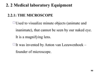 2. 2 Medical laboratory Equipment
2.2.1: THE MICROSCOPE
Used to visualize minute objects (animate and
inanimate), that cannot be seen by our naked eye.
It is a magnifying lens.
It was invented by Anton van Leeuwenhoek –
founder of microscope.
52
 
