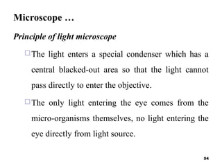 Microscope …
Principle of light microscope
The light enters a special condenser which has a
central blacked-out area so that the light cannot
pass directly to enter the objective.
The only light entering the eye comes from the
micro-organisms themselves, no light entering the
eye directly from light source.
54
 
