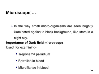 Microscope …
 In the way small micro-organisms are seen brightly
illuminated against a black background, like stars in a
night sky.
Importance of Dark field microscope
Used for examining-
 Treponema palladium
 Borreliae in blood
 Microfilariae in blood
55
 
