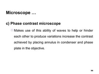 Microscope …
c) Phase contrast microscope
 Makes use of this ability of waves to help or hinder
each other to produce variations increase the contrast
achieved by placing annulus in condenser and phase
plate in the objective.
56
 