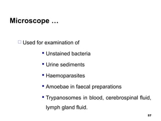 Microscope …
 Used for examination of
 Unstained bacteria
 Urine sediments
 Haemoparasites
 Amoebae in faecal preparations
 Trypanosomes in blood, cerebrospinal fluid,
lymph gland fluid.
57
 