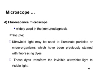 Microscope …
d) Fluorescence microscope
 widely used in the immunodiagnosis
Principle:
 Ultraviolet light may be used to illuminate particles or
micro-organisms which have been previously stained
with fluorescing dyes.
 These dyes transform the invisible ultraviolet light to
visible light.
58
 