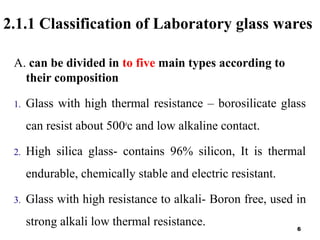 2.1.1 Classification of Laboratory glass wares
A. can be divided in to five main types according to
their composition
1. Glass with high thermal resistance – borosilicate glass
can resist about 500o
c and low alkaline contact.
2. High silica glass- contains 96% silicon, It is thermal
endurable, chemically stable and electric resistant.
3. Glass with high resistance to alkali- Boron free, used in
strong alkali low thermal resistance. 6
 