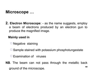 Microscope …
2. Electron Microscope: - as the name suggests, employ
a beam of electrons produced by an electron gun to
produce the magnified image.
Mainly used in
 Negative staining
 Sample stained with potassium phosphotungestate
 Examination of viruses
NB. The beam can not pass through the metallic back
ground of the microscope.
60
 