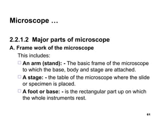 Microscope …
2.2.1.2 Major parts of microscope
A. Frame work of the microscope
This includes:
 An arm (stand): - The basic frame of the microscope
to which the base, body and stage are attached.
 A stage: - the table of the microscope where the slide
or specimen is placed.
 A foot or base: - is the rectangular part up on which
the whole instruments rest.
61
 