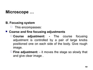 Microscope …
B. Focusing system
 This encompasses:
 Coarse and fine focusing adjustments
 Course adjustment: - The course focusing
adjustment is controlled by a pair of large knobs
positioned one on each side of the body. Give rough
image.
 Fine adjustment: - it moves the stage so slowly that
and give clear image .
62
 