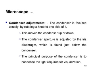 Microscope …
 Condenser adjustments: - The condenser is focused
usually by rotating a knob to one side of it.
 This moves the condenser up or down.
 The condenser aperture is adjusted by the iris
diaphragm, which is found just below the
condenser.
 The principal purpose of the condenser is to
condense the light required for visualization.
63
 
