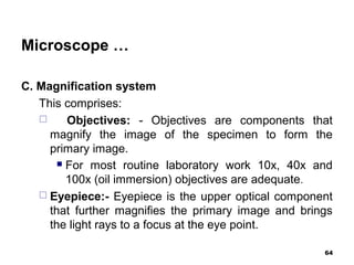 Microscope …
C. Magnification system
This comprises:
 Objectives: - Objectives are components that
magnify the image of the specimen to form the
primary image.
 For most routine laboratory work 10x, 40x and
100x (oil immersion) objectives are adequate.
 Eyepiece:- Eyepiece is the upper optical component
that further magnifies the primary image and brings
the light rays to a focus at the eye point.
64
 