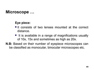 Microscope …
Eye piece:
 It consists of two lenses mounted at the correct
distance.
 It is available in a range of magnifications usually
of 10x, 15x and sometimes as high as 20x.
N.B: Based on their number of eyepiece microscopes can
be classified as monocular, binocular microscopes etc.
65
 