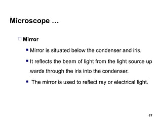 Microscope …
 Mirror
 Mirror is situated below the condenser and iris.
 It reflects the beam of light from the light source up
wards through the iris into the condenser.
 The mirror is used to reflect ray or electrical light.
67
 