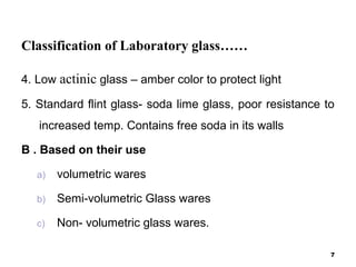 Classification of Laboratory glass……
4. Low actinic glass – amber color to protect light
5. Standard flint glass- soda lime glass, poor resistance to
increased temp. Contains free soda in its walls
B . Based on their use
a) volumetric wares
b) Semi-volumetric Glass wares
c) Non- volumetric glass wares.
7
 