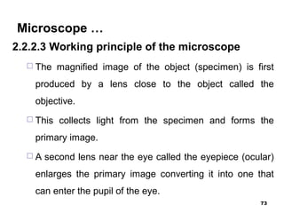 Microscope …
2.2.2.3 Working principle of the microscope
 The magnified image of the object (specimen) is first
produced by a lens close to the object called the
objective.
 This collects light from the specimen and forms the
primary image.
 A second lens near the eye called the eyepiece (ocular)
enlarges the primary image converting it into one that
can enter the pupil of the eye.
73
 
