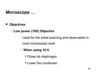 Microscope …
 Objectives
 Low power (10X) Objective
 Used for the initial scanning and observation in
most microscopic work.
 When using 10 X
 Close iris diaphragm.
 Lower the condenser.
75
 