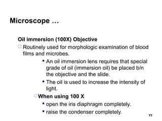 Microscope …
Oil immersion (100X) Objective
 Routinely used for morphologic examination of blood
films and microbes.
 An oil immersion lens requires that special
grade of oil (immersion oil) be placed b/n
the objective and the slide.
 The oil is used to increase the intensity of
light.
 When using 100 X
 open the iris diaphragm completely.
 raise the condenser completely. 77
 
