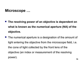 Microscope …
 The resolving power of an objective is dependent on
what is known as the numerical aperture (NA) of the
objective.
 The numerical aperture is a designation of the amount of
light entering the objective from the microscope field, i.e.
the cone of light collected by the front lens of the
objective (an index or measurement of the resolving
power).
79
 