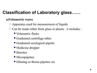 Classification of Laboratory glass……
a)Volumetric wares
 Apparatus used for measurement of liquids
 Can be made either from glass or plastic . it includes :
 Volumetric flasks
 Graduated centrifuge tubes
 Graduated serological pipette
 Medicine dropper
 Burettes
 Micropipettes
 Diluting or thoma pipettes etc
8
 