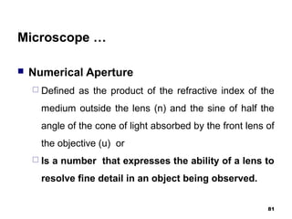 Microscope …
 Numerical Aperture
 Defined as the product of the refractive index of the
medium outside the lens (n) and the sine of half the
angle of the cone of light absorbed by the front lens of
the objective (u) or
 Is a number that expresses the ability of a lens to
resolve fine detail in an object being observed.
81
 