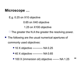 Microscope …
E.g. 0.25 on X10 objective
0.65 on X40 objective
1.25 on X100 objective
 The greater the N.A the greater the resolving power.
 The following are the usual numerical apertures of
commonly used objectives:
 10 X objective ----------- NA 0.25
 40 X objective ----------- NA 0.65
 100 X (immersion oil) objective ------- NA 1.25
82
 
